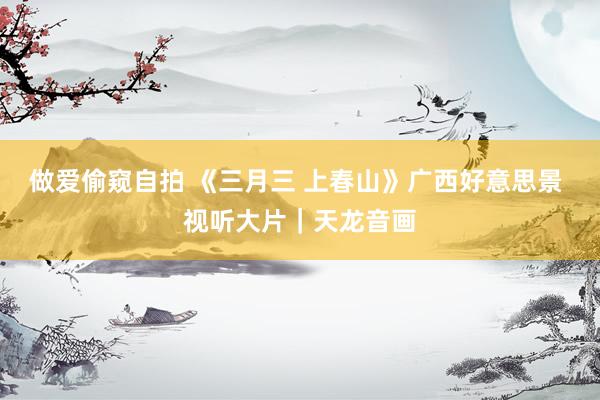 做爱偷窥自拍 《三月三 上春山》广西好意思景 视听大片｜天龙音画