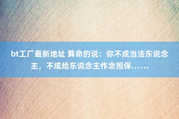 bt工厂最新地址 算命的说：你不成当法东说念主，不成给东说念主作念担保……