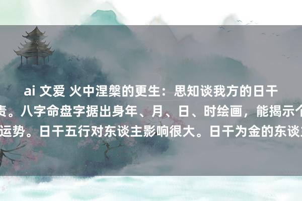 ai 文爱 火中涅槃的更生:思知谈我方的日干五行吗?一张图就能贬责。八字命盘字据出身年、月、日、时绘画,能揭示个东谈主脾气、智商和运势。日干五行对东谈主影响很大。日干为金的东谈主,脾气签订核定,适当金属、机械行业,心扉...