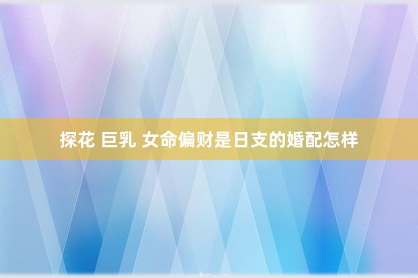 探花 巨乳 女命偏财是日支的婚配怎样
